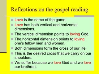 Reflections on the gospel reading
 Love is the name of the game.
 Love has both vertical and horizontal
dimensions.
 The vertical dimension points to loving God.
 The horizontal dimension points to loving
one’s fellow men and women.
 Both dimensions form the cross of our life.
 This is the desired cross that we carry on our
shoulders.
 We suffer because we love God and we love
our brethren.
 