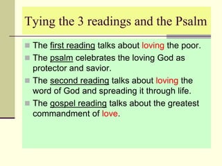 Tying the 3 readings and the Psalm
 The first reading talks about loving the poor.
 The psalm celebrates the loving God as
protector and savior.
 The second reading talks about loving the
word of God and spreading it through life.
 The gospel reading talks about the greatest
commandment of love.
 