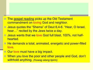  The gospel reading picks up the Old Testament
commandment on loving God and neighbor.
 Jesus quotes the “Shema” of Deut 6,4-6. “Hear, O Israel,
hear…” recited by the Jews twice a day.
 Jesus wants that we love God full blast, 100%, not half-
hearted.
 He demands a total, animated, energetic and power-filled
love.
 Our love must have a big impact.
 When you love the poor and other people and God, don’t
withhold anything. (Huwag silang tipirin).
 