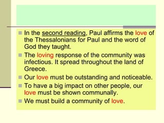  In the second reading, Paul affirms the love of
the Thessalonians for Paul and the word of
God they taught.
 The loving response of the community was
infectious. It spread throughout the land of
Greece.
 Our love must be outstanding and noticeable.
 To have a big impact on other people, our
love must be shown communally.
 We must build a community of love.
 