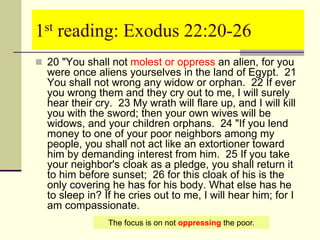 1st reading: Exodus 22:20-26
 20 "You shall not molest or oppress an alien, for you
were once aliens yourselves in the land of Egypt. 21
You shall not wrong any widow or orphan. 22 If ever
you wrong them and they cry out to me, I will surely
hear their cry. 23 My wrath will flare up, and I will kill
you with the sword; then your own wives will be
widows, and your children orphans. 24 "If you lend
money to one of your poor neighbors among my
people, you shall not act like an extortioner toward
him by demanding interest from him. 25 If you take
your neighbor's cloak as a pledge, you shall return it
to him before sunset; 26 for this cloak of his is the
only covering he has for his body. What else has he
to sleep in? If he cries out to me, I will hear him; for I
am compassionate.
The focus is on not oppressing the poor.
 