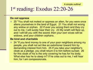 1st reading: Exodus 22:20-26
Do not oppress
 20 "You shall not molest or oppress an alien, for you were once
aliens yourselves in the land of Egypt. 21 You shall not wrong
any widow or orphan. 22 If ever you wrong them and they cry
out to me, I will surely hear their cry. 23 My wrath will flare up,
and I will kill you with the sword; then your own wives will be
widows, and your children orphans.
Be kind and charitable
 24 "If you lend money to one of your poor neighbors among my
people, you shall not act like an extortioner toward him by
demanding interest from him. 25 If you take your neighbor's
cloak as a pledge, you shall return it to him before sunset; 26
for this cloak of his is the only covering he has for his body.
What else has he to sleep in? If he cries out to me, I will hear
him; for I am compassionate.
A simple outline!
 