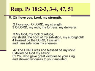 Resp. Ps 18:2-3, 3-4, 47, 51
R. (2) I love you, Lord, my strength.
2 I love you, O LORD, my strength,
3 O LORD, my rock, my fortress, my deliverer.
3 My God, my rock of refuge,
my shield, the horn of my salvation, my stronghold!
4 Praised be the LORD, I exclaim,
and I am safe from my enemies.
47 The LORD lives and blessed be my rock!
Extolled be God my savior.
51 You who gave great victories to your king
and showed kindness to your anointed.
 