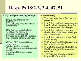 Resp. Ps 18:2-3, 3-4, 47, 51
R. (2) I love you, Lord, my strength.
2 I love you, O LORD, my
strength,
3 O LORD, my rock, my fortress,
my deliverer.
3 My God, my rock of refuge,
my shield, the horn of my
salvation, my stronghold!
4 Praised be the LORD, I exclaim,
and I am safe from my enemies.
47 The LORD lives and blessed
be my rock!
Extolled be God my savior.
51 You who gave great victories to
your king
and showed kindness to your
anointed.
Commentary
 The psalm exclaims God as his
protector.
 In v.2, the psalmist expresses his
love for God. He recognizes God
as the source of his strength.
 In v.3, the psalmist considers
God as his protection, his refuge
and his salvation.
 In v.4, the psalmist praises God
for his safety.
 V.47 affirms that God is alive and
his protector, as in v.3
 In v.51, the psalmist attributes to
God the king’s victory over his
enemies.
 The psalmist considers Israel’s
king as God’s anointed.
 