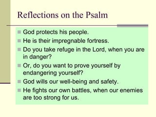 Reflections on the Psalm
 God protects his people.
 He is their impregnable fortress.
 Do you take refuge in the Lord, when you are
in danger?
 Or, do you want to prove yourself by
endangering yourself?
 God wills our well-being and safety.
 He fights our own battles, when our enemies
are too strong for us.
 