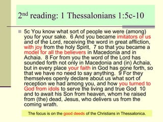 2nd reading: 1 Thessalonians 1:5c-10
 5c You know what sort of people we were (among)
you for your sake. 6 And you became imitators of us
and of the Lord, receiving the word in great affliction,
with joy from the holy Spirit, 7 so that you became a
model for all the believers in Macedonia and in
Achaia. 8 For from you the word of the Lord has
sounded forth not only in Macedonia and (in) Achaia,
but in every place your faith in God has gone forth, so
that we have no need to say anything. 9 For they
themselves openly declare about us what sort of
reception we had among you, and how you turned to
God from idols to serve the living and true God 10
and to await his Son from heaven, whom he raised
from (the) dead, Jesus, who delivers us from the
coming wrath.
The focus is on the good deeds of the Christians in Thessalonica.
 