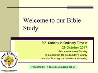 Welcome to our Bible
Study
30th Sunday in Ordinary Time A
29 October 2017
Prison Awareness Sunday
In preparation for this Sunday’s Liturgy
In aid of focusing our homilies and sharing
Prepared by Fr. Cielo R. Almazan, OFM
 