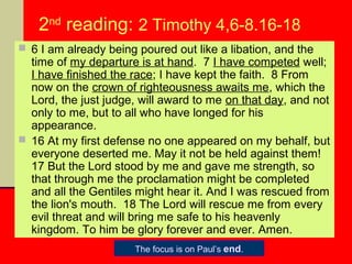 2nd reading: 2 Timothy 4,6-8.16-18
 6 I am already being poured out like a libation, and the

time of my departure is at hand. 7 I have competed well;
I have finished the race; I have kept the faith. 8 From
now on the crown of righteousness awaits me, which the
Lord, the just judge, will award to me on that day, and not
only to me, but to all who have longed for his
appearance.
 16 At my first defense no one appeared on my behalf, but
everyone deserted me. May it not be held against them!
17 But the Lord stood by me and gave me strength, so
that through me the proclamation might be completed
and all the Gentiles might hear it. And I was rescued from
the lion's mouth. 18 The Lord will rescue me from every
evil threat and will bring me safe to his heavenly
kingdom. To him be glory forever and ever. Amen.
The focus is on Paul’s end.

 