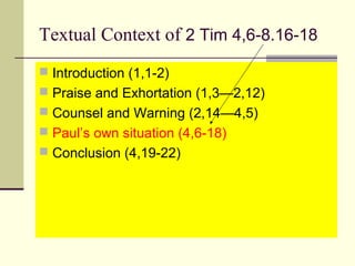Textual Context of 2 Tim 4,6-8.16-18
 Introduction (1,1-2)
 Praise and Exhortation (1,3—2,12)
 Counsel and Warning (2,14—4,5)
 Paul’s own situation (4,6-18)
 Conclusion (4,19-22)

 