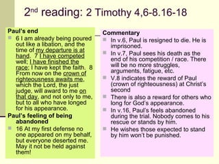 2nd reading: 2 Timothy 4,6-8.16-18
Paul’s end
 6 I am already being poured
out like a libation, and the
time of my departure is at
hand. 7 I have competed
well; I have finished the
race; I have kept the faith. 8
From now on the crown of
righteousness awaits me,
which the Lord, the just
judge, will award to me on
that day, and not only to me,
but to all who have longed
for his appearance.
Paul’s feeling of being
abandoned
 16 At my first defense no
one appeared on my behalf,
but everyone deserted me.
May it not be held against
them!

Commentary
 In v.6, Paul is resigned to die. He is
imprisoned.
 In v.7, Paul sees his death as the
end of his competition / race. There
will be no more struggles,
arguments, fatigue, etc.
 V.8 indicates the reward of Paul
(crown of righteousness) at Christ’s
second
 There is also a reward for others who
long for God’s appearance.
 In v.16, Paul’s feels abandoned
during the trial. Nobody comes to his
rescue or stands by him.
 He wishes those expected to stand
by him won’t be punished.

 