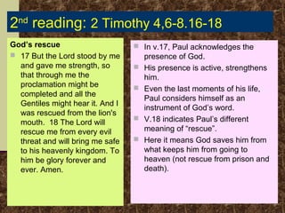 2nd reading: 2 Timothy 4,6-8.16-18
God’s rescue
 17 But the Lord stood by me
and gave me strength, so
that through me the
proclamation might be
completed and all the
Gentiles might hear it. And I
was rescued from the lion's
mouth. 18 The Lord will
rescue me from every evil
threat and will bring me safe
to his heavenly kingdom. To
him be glory forever and
ever. Amen.

 In v.17, Paul acknowledges the






presence of God.
His presence is active, strengthens
him.
Even the last moments of his life,
Paul considers himself as an
instrument of God’s word.
V.18 indicates Paul’s different
meaning of “rescue”.
Here it means God saves him from
what keeps him from going to
heaven (not rescue from prison and
death).

 
