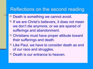 Reflections on the second reading
 Death is something we cannot avoid.
 If we are Christ’s believers, it does not mean

we don’t die anymore, or we are spared of
sufferings and abandonment.
 Christians must have proper attitude toward
their sufferings and death.
 Like Paul, we have to consider death as end
of our race and struggles.
 Death is our entrance to heaven.

 