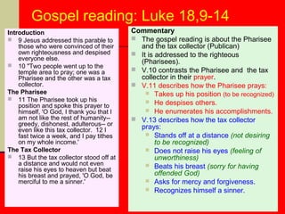 Gospel reading: Luke 18,9-14
Introduction
 9 Jesus addressed this parable to
those who were convinced of their
own righteousness and despised
everyone else.
 10 "Two people went up to the
temple area to pray; one was a
Pharisee and the other was a tax
collector.
The Pharisee
 11 The Pharisee took up his
position and spoke this prayer to
himself, 'O God, I thank you that I
am not like the rest of humanity-greedy, dishonest, adulterous-- or
even like this tax collector. 12 I
fast twice a week, and I pay tithes
on my whole income.'
The Tax Collector
 13 But the tax collector stood off at
a distance and would not even
raise his eyes to heaven but beat
his breast and prayed, 'O God, be
merciful to me a sinner.'

Commentary
 The gospel reading is about the Pharisee
and the tax collector (Publican)
 It is addressed to the righteous
(Pharisees).
 V.10 contrasts the Pharisee and the tax
collector in their prayer.
 V.11 describes how the Pharisee prays:
 Takes up his position (to be recognized)
 He despises others.
 He enumerates his accomplishments.
 V.13 describes how the tax collector
prays:
 Stands off at a distance (not desiring
to be recognized)
 Does not raise his eyes (feeling of
unworthiness)
 Beats his breast (sorry for having
offended God)
 Asks for mercy and forgiveness.
 Recognizes himself a sinner.

 