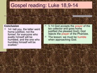 Gospel reading: Luke 18,9-14

Conclusion
 14 I tell you, the latter went
home justified, not the
former; for everyone who
exalts himself will be
humbled, and the one who
humbles himself will be
exalted."

 V.14 God accepts the prayer of the

tax collector and goes home
justified (he pleased God); God
rejects the prayer of the Pharisee.
 The lesson: we must be humble
when approaching God.

 