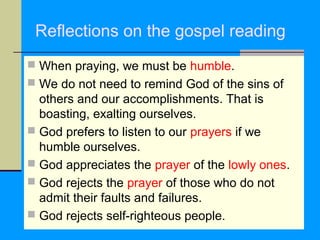 Reflections on the gospel reading
 When praying, we must be humble.
 We do not need to remind God of the sins of

others and our accomplishments. That is
boasting, exalting ourselves.
 God prefers to listen to our prayers if we
humble ourselves.
 God appreciates the prayer of the lowly ones.
 God rejects the prayer of those who do not
admit their faults and failures.
 God rejects self-righteous people.

 