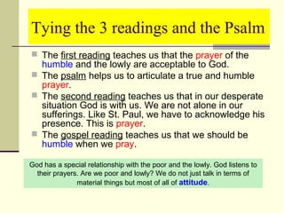 Tying the 3 readings and the Psalm
 The first reading teaches us that the prayer of the

humble and the lowly are acceptable to God.
 The psalm helps us to articulate a true and humble
prayer.
 The second reading teaches us that in our desperate
situation God is with us. We are not alone in our
sufferings. Like St. Paul, we have to acknowledge his
presence. This is prayer.
 The gospel reading teaches us that we should be
humble when we pray.
God has a special relationship with the poor and the lowly. God listens to
their prayers. Are we poor and lowly? We do not just talk in terms of
material things but most of all of attitude.

 