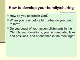 How to develop your homily/sharing
 How do you approach God?
 When you pray before him, what do you bring

to him?
 Do you boast of your accomplishments in the
Church, your donations, your accumulated titles
and positions, and attendance in the meetings?

 