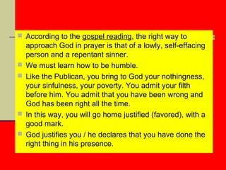  According to the gospel reading, the right way to







approach God in prayer is that of a lowly, self-effacing
person and a repentant sinner.
We must learn how to be humble.
Like the Publican, you bring to God your nothingness,
your sinfulness, your poverty. You admit your filth
before him. You admit that you have been wrong and
God has been right all the time.
In this way, you will go home justified (favored), with a
good mark.
God justifies you / he declares that you have done the
right thing in his presence.

 
