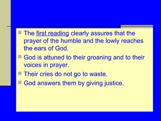  The first reading clearly assures that the

prayer of the humble and the lowly reaches
the ears of God.
 God is attuned to their groaning and to their
voices in prayer.
 Their cries do not go to waste.
 God answers them by giving justice.

 