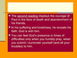  The second reading displays the courage of

Paul in the face of death and abandonment of
his friends.
 In his suffering and loneliness, he reveals his
faith: God is with him.
 You can feel God’s presence in times of
difficulties only when you humbly pray, when
you submit / surrender yourself (and all your
troubles) to him.

 