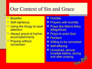 Our Context of Sin and Grace
 Boastful
 Self-righteous
 Using the liturgy to seek

attention
 Always proud of his/her
accomplishments
 Praying without
conversion

 Humble
 Prayers with humility
 Prays like Mama Mary






(Magnificat)
Prays to extol God
Penitent
Willing to be converted
Self-effacing
Unnoticed, almost
invisible before, during
and after praying

 