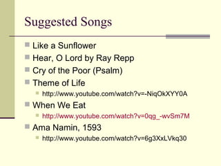 Suggested Songs
 Like a Sunflower
 Hear, O Lord by Ray Repp
 Cry of the Poor (Psalm)
 Theme of Life


http://www.youtube.com/watch?v=-NiqOkXYY0A

 When We Eat


http://www.youtube.com/watch?v=0qg_-wvSm7M

 Ama Namin, 1593


http://www.youtube.com/watch?v=6g3XxLVkq30

 
