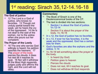 1st reading: Sirach 35,12-14.16-18
The God of justice
 12 The Lord is a God of
justice, who knows no
favorites. 13 Though not
unduly partial toward the
weak, yet he hears the cry
of the oppressed. 14 He is
not deaf to the wail of the
orphan, nor to the widow
when she pours out her
complaint;
The Prayer of the Lowly
 16 The one who serves God
willingly is heard; his petition
reaches the heavens. 17
The prayer of the lowly
pierces the clouds; it does
not rest till it reaches its
goal, 18 Nor will it withdraw
till the Most High responds,
judges justly and affirms the
right, and the Lord will not
delay.

Commentary
 The Book of Sirach is one of the
Deuterocanonical books of the OT.
 The text is divided into two sections.
 Section I is about the God of justice.
Vv.12-14
 Section II is about the prayer of the
lowly. Vv.16-18
 In v.12, the God of justice has no favorites.
 In v.13, if ever he has favorites, it is the
weak and the oppressed. God has a certain
bias for them.
 God’s favorites are also the orphans and the
widow. V.14
 Vv.16-18 tell something about the prayer of
the lowly.
 Is heard (by God)
 Petition goes to heaven
 Pierces the clouds
 Does not rest, till it reaches its goal.
 Does not withdraw till God responds

 