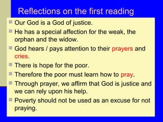 Reflections on the first reading
 Our God is a God of justice.
 He has a special affection for the weak, the

orphan and the widow.
 God hears / pays attention to their prayers and
cries.
 There is hope for the poor.
 Therefore the poor must learn how to pray.
 Through prayer, we affirm that God is justice and
we can rely upon his help.
 Poverty should not be used as an excuse for not
praying.

 