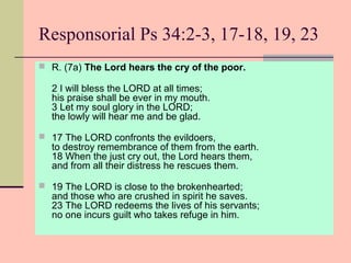 Responsorial Ps 34:2-3, 17-18, 19, 23
 R. (7a) The Lord hears the cry of the poor.

2 I will bless the LORD at all times;
his praise shall be ever in my mouth.
3 Let my soul glory in the LORD;
the lowly will hear me and be glad.
 17 The LORD confronts the evildoers,

to destroy remembrance of them from the earth.
18 When the just cry out, the Lord hears them,
and from all their distress he rescues them.

 19 The LORD is close to the brokenhearted;

and those who are crushed in spirit he saves.
23 The LORD redeems the lives of his servants;
no one incurs guilt who takes refuge in him.

 