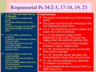 Responsorial Ps 34:2-3, 17-18, 19, 23


R. (7a) The Lord hears the cry
of the poor.
2 I will bless the LORD at all
times;
his praise shall be ever in my
mouth.
3 Let my soul glory in the LORD;
the lowly will hear me and be
glad.



17 The LORD confronts the
evildoers,
to destroy remembrance of them
from the earth.
18 When the just cry out, the
Lord hears them,
and from all their distress he
rescues them.



19 The LORD is close to the
brokenhearted;
and those who are crushed in
spirit he saves.
23 The LORD redeems the lives
of his servants;
no one incurs guilt who takes
refuge in him.

Commentary
 The psalm is classified as a thanksgiving
hymn.
 The psalm expresses the message of the
first reading in prayer form.
 In v.2, the psalmist promises to bless and
praise the Lord at all times.
 In v.3, the psalmist seeks to find
happiness in the Lord. The poor are
happy when the psalmist glorifies God.
 In v.17, God is hard on wicked people,
evildoers, unjust, violent ones.
 In v.18, God favors the just. He rescues
them when in danger.
 In v.19, God also favors the poor, the
brokenhearted, those who are put down.
 In v.23, God is acclaimed as redeemer.
To redeem is to ransom.
 To put oneself into the hands of God is a
right thing to do.

 