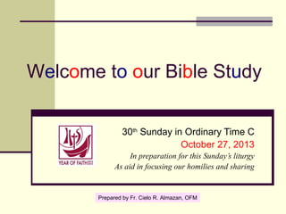 Welcome to our Bible Study
30th Sunday in Ordinary Time C
October 27, 2013
In preparation for this Sunday’s liturgy
As aid in focusing our homilies and sharing

Prepared by Fr. Cielo R. Almazan, OFM

 