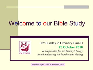 Welcome to our Bible Study
30th
Sunday in Ordinary Time C
23 October 2016
In preparation for this Sunday’s liturgy
As aid in focusing our homilies and sharing
Prepared by Fr. Cielo R. Almazan, OFM
 