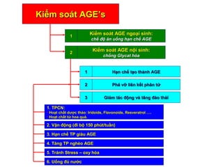 KKiiểểmm ssooáátt AAGGEE’’ss LOGO 
11 KKiiểểmm ssooáátt AAGGEE nnggooạạii ssiinnhh:: 
cchhếế đđộộ ăănn uuốốnngg hhạạnn cchhếế AAGGEE 
22 KKiiểểmm ssooáátt AAGGEE nnộộii ssiinnhh:: 
cchhốốnngg GGllyyccaatt hhóóaa 
11 HHạạnn cchhếế ttạạoo tthhàànnhh AAGGEE 
22 PPhháá vvỡỡ lliiêênn kkếếtt pphhâânn ttửử 
33 GGiiảảmm ttáácc đđộộnngg vvàà ttăănngg đđààoo tthhảảii 
11.. TTPPCCNN:: 
• HHooạạtt cchhấấtt ddưượợcc tthhảảoo:: IIrriiddooiiddss,, FFllaavvoonnooiiddss,, RReessvveerraattrrooll …….. 
• HHooạạtt cchhấấtt ttừừ hhooaa qquuảả.. 
22.. VVậậnn đđộộnngg ((đđii bbộộ 115500 pphhúútt//ttuuầầnn)) 
33.. HHạạnn cchhếế TTPP ggiiààuu AAGGEE 
44.. TTăănngg TTPP nngghhèèoo AAGGEE 
55.. TTrráánnhh SSttrreessss –– ooxxyy hhóóaa 
66.. UUốốnngg đđủủ nnưướớcc 
 