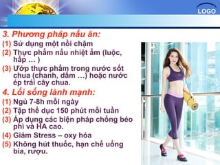 LOGO 
3. Phương pháp nấu ăn: 
(1) Sử dụng một nồi chậm 
(2) Thực phẩm nấu nhiệt ẩm (luộc, 
hấp … ) 
(3) Ướp thực phẩm trong nước sốt 
chua (chanh, dấm …) hoặc nước 
ép trái cây chua. 
4. Lối sống lành mạnh: 
(1) Ngủ 7-8h mỗi ngày 
(2) Tập thể dục 150 phút mỗi tuần 
(3) Áp dụng các biện pháp chống béo 
phì và HA cao. 
(4) Giảm Stress – oxy hóa 
(5) Không hút thuốc, hạn chế uống 
bia, rượu. 
 