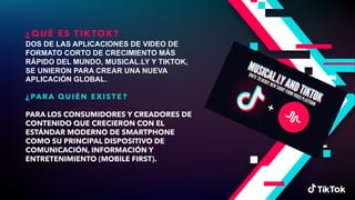 ¿QUÉ ES TIKTOK?
DOS DE LAS APLICACIONES DE VIDEO DE
FORMATO CORTO DE CRECIMIENTO MÁS
RÁPIDO DEL MUNDO, MUSICAL.LY Y TIKTOK,
SE UNIERON PARA CREAR UNA NUEVA
APLICACIÓN GLOBAL.
¿PA RA QUI ÉN EXI ST E?
PARA LOS CONSUMIDORES Y CREADORES DE
CONTENIDO QUE CRECIERON CON EL
ESTÁNDAR MODERNO DE SMARTPHONE
COMO SU PRINCIPAL DISPOSITIVO DE
COMUNICACIÓN, INFORMACIÓN Y
ENTRETENIMIENTO (MOBILE FIRST).
 