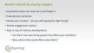 Remain relevant by staying engaged
• Automation does not mean set it and forget it
• Evaluate your personas
• Review your content – are you still saying the right things?
• Review engagement metrics
• Stay on top of industry developments
• Are there new laws being passed that affect your members?
• New actions that could affect subscribers?
 