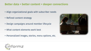 Better data = better content = deeper connections
• Align organizational goals with subscriber needs
• Refined content strategy
• Design campaigns around member lifecycle
• What content elements work best
• Personalized images, stories, menu options, etc.
 
