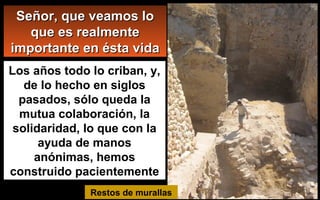 Los años todo lo criban, y,
de lo hecho en siglos
pasados, sólo queda la
mutua colaboración, la
solidaridad, lo que con la
ayuda de manos
anónimas, hemos
construido pacientemente
Restos de murallas
Señor, que veamos loSeñor, que veamos lo
que es realmenteque es realmente
importante en ésta vidaimportante en ésta vida
 