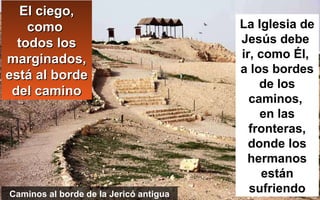 El ciego,El ciego,
comocomo
todos lostodos los
marginados,marginados,
está al bordeestá al borde
del caminodel camino
La Iglesia de
Jesús debe
ir, como Él,
a los bordes
de los
caminos,
en las
fronteras,
donde los
hermanos
están
sufriendoCaminos al borde de la Jericó antigua
 