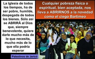 La Iglesia de todos
los tiempos, ha de
ser pobre, humilde,
despegada de todos
los bienes. Sólo así
se ABRIRÁ al Dios
que, siempre
benevolente, quiere
darle mucho más de
lo que necesita,
mucho más de lo
que ella podría
esperar
Palestinos de Jericó
Cualquier pobreza física oCualquier pobreza física o
espiritual, bien aceptada, nosespiritual, bien aceptada, nos
lleva a ABRIRNOS a la novedadlleva a ABRIRNOS a la novedad
como el ciego Bartimeocomo el ciego Bartimeo
 