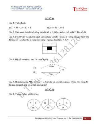 Hệ thống phát triển Toán IQ Việt Nam
www.ToanIQ.com – Cô Cúc: 0936.128.126
---------------------------------------------------------
Đăng ký học bồi dưỡng Toán Violympic lớp 2 | Tel: 0936.128.126 10
ĐỀ SỐ 14
Câu 1. Tính nhanh
a) 77 + 33 + 23 + 67 + 3 b) 258 + 50 – 3 = 5
Câu 2. Một số có hai chữ số, tổng hai chữ số là 6, hiệu của hai chữ số là 2. Tìm số đó.
Câu 3. Có 20 viên bi, hãy tìm cách sắp xếp các viên bi vào các ô vuông trống ở hình bên
để tổng số viên bi ở ba ô cùng một hàng ( ngang, dọc) là 6; 7; 8; 9
Câu 4. Đặt đề toán theo tóm tắt sau rồi giải
Câu 5. Hình tam giác ABC có chu vi là 8m 5dm và có một cạnh dài 15dm. Hỏi tổng độ
dài của hai cạnh còn lại là bao nhiêu mét?
ĐỀ SỐ 15
Câu 1. Thay a, b bởi số thích hợp
 
