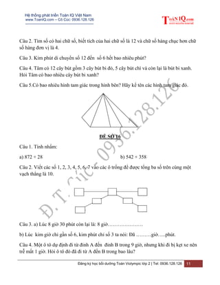 Hệ thống phát triển Toán IQ Việt Nam
www.ToanIQ.com – Cô Cúc: 0936.128.126
---------------------------------------------------------
Đăng ký học bồi dưỡng Toán Violympic lớp 2 | Tel: 0936.128.126 11
Câu 2. Tìm số có hai chữ số, biết tích của hai chữ số là 12 và chữ số hàng chục hơn chữ
số hàng đơn vị là 4.
Câu 3. Kim phút di chuyển số 12 đến số 6 hết bao nhiêu phút?
Câu 4. Tâm có 12 cây bút gồm 3 cây bút bi đỏ, 5 cây bút chì và còn lại là bút bi xanh.
Hỏi Tâm có bao nhiêu cây bút bi xanh?
Câu 5.Có bao nhiêu hình tam giác trong hình bên? Hãy kể tên các hình tam giác đó.
ĐỀ SỐ 16
Câu 1. Tính nhẩm:
a) 872 + 28 b) 542 + 358
Câu 2. Viết các số 1, 2, 3, 4, 5, 6, 7 vào các ô trống để được tổng ba số trên cùng một
vạch thẳng là 10.
Câu 3. a) Lúc 8 giờ 30 phút còn lại là: 8 giờ…………………
b) Lúc kim giờ chỉ gần số 6, kim phút chỉ số 3 ta nói: Đã ………giờ…..phút.
Câu 4. Một ô tô dự định đi từ đỉnh A đến đỉnh B trong 9 giờ, nhưng khi đi bị kẹt xe nên
trễ mất 1 giờ. Hỏi ô tô đó đã đi từ A đến B trong bao lâu?
 
