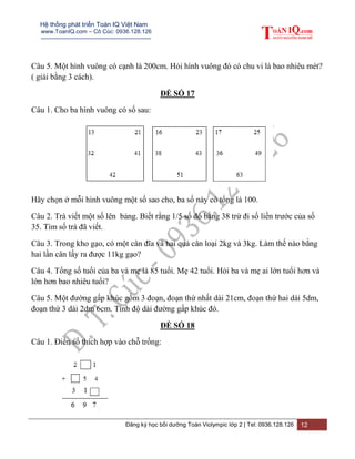 Hệ thống phát triển Toán IQ Việt Nam
www.ToanIQ.com – Cô Cúc: 0936.128.126
---------------------------------------------------------
Đăng ký học bồi dưỡng Toán Violympic lớp 2 | Tel: 0936.128.126 12
Câu 5. Một hình vuông có cạnh là 200cm. Hỏi hình vuông đó có chu vi là bao nhiêu mét?
( giải bằng 3 cách).
ĐỀ SỐ 17
Câu 1. Cho ba hình vuông có số sau:
Hãy chọn ở mỗi hình vuông một số sao cho, ba số này có tổng là 100.
Câu 2. Trà viết một số lên bảng. Biết rằng 1/5 số đó bằng 38 trừ đi số liền trước của số
35. Tìm số trà đã viết.
Câu 3. Trong kho gạo, có một cân đĩa và hai quả cân loại 2kg và 3kg. Làm thế nào bằng
hai lần cân lấy ra được 11kg gạo?
Câu 4. Tổng số tuổi của ba và mẹ là 85 tuổi. Mẹ 42 tuổi. Hỏi ba và mẹ ai lớn tuổi hơn và
lớn hơn bao nhiêu tuổi?
Câu 5. Một đường gấp khúc gồm 3 đoạn, đoạn thứ nhất dài 21cm, đoạn thứ hai dài 5dm,
đoạn thứ 3 dài 2dm 6cm. Tính độ dài đường gấp khúc đó.
ĐỀ SỐ 18
Câu 1. Điền số thích hợp vào chỗ trống:
 