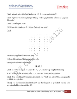 Hệ thống phát triển Toán IQ Việt Nam
www.ToanIQ.com – Cô Cúc: 0936.128.126
---------------------------------------------------------
Đăng ký học bồi dưỡng Toán Violympic lớp 2 | Tel: 0936.128.126 13
Câu 2. Viết các số từ 95 đến 104 cần phải viết tất cả bao nhiêu chữ số?
Câu 3. Ngày thứ ba tuần này là ngày 8 tháng 3. Hỏi ngày thứ năm tuần sau là ngày nào
tháng nào?
Câu 4. Giải bằng hai cách:
Có 32 học sinh chia làm 4 tổ. Hỏi hai tổ có mấy học sinh?
Câu 5.
Hãy vẽ đường gấp khúc khép kín gồm
16 đoạn thẳng đi qua 64 điểm trong hình trên
Và đi qua mỗi điểm đúng một lần
ĐỀ SỐ 19
Câu 1. a) với ba số 25, 26, 51 và các dấu + , - , = , em hãy lập các phép tính đúng
b) Với ba số 60, 100, 40 và các dấu, + , - , = em hãy lập các phép tính đúng.
Câu 2. Trên hình bên có 9 hình tròn đặt tại đỉnh của 7 hình tam giác ( 4 hình tam giác nhỏ
và 3 hình tam giác lớn)
Hãy đặt vào các hình tròn các số từ 1 đến 9 sao cho tổng cách số tại ba đỉnh của mọi hình
tam giác đều bằng nhau và bằng 15
 