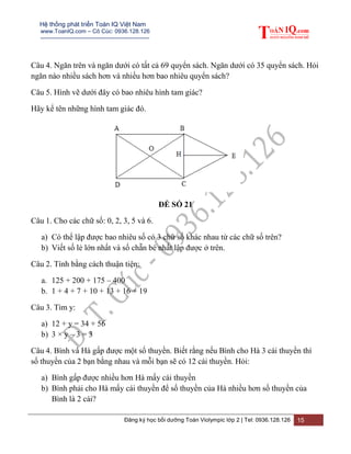 Hệ thống phát triển Toán IQ Việt Nam
www.ToanIQ.com – Cô Cúc: 0936.128.126
---------------------------------------------------------
Đăng ký học bồi dưỡng Toán Violympic lớp 2 | Tel: 0936.128.126 15
Câu 4. Ngăn trên và ngăn dưới có tất cả 69 quyển sách. Ngăn dưới có 35 quyển sách. Hỏi
ngăn nào nhiều sách hơn và nhiều hơn bao nhiêu quyển sách?
Câu 5. Hình vẽ dưới đây có bao nhiêu hình tam giác?
Hãy kể tên những hình tam giác đó.
ĐỀ SỐ 21
Câu 1. Cho các chữ số: 0, 2, 3, 5 và 6.
a) Có thể lập được bao nhiêu số có 3 chữ số khác nhau từ các chữ số trên?
b) Viết số lẻ lớn nhất và số chẵn bé nhất lập được ở trên.
Câu 2. Tính bằng cách thuận tiện:
a. 125 + 200 + 175 – 400
b. 1 + 4 + 7 + 10 + 13 + 16 + 19
Câu 3. Tìm y:
a) 12 + y = 34 + 56
b) 3 × y – 3 = 3
Câu 4. Bình và Hà gấp được một số thuyền. Biết rằng nếu Bình cho Hà 3 cái thuyền thì
số thuyền của 2 bạn bằng nhau và mỗi bạn sẽ có 12 cái thuyền. Hỏi:
a) Bình gấp được nhiều hơn Hà mấy cái thuyền
b) Bình phải cho Hà mấy cái thuyền để số thuyền của Hà nhiều hơn số thuyền của
Bình là 2 cái?
 