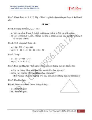 Hệ thống phát triển Toán IQ Việt Nam
www.ToanIQ.com – Cô Cúc: 0936.128.126
---------------------------------------------------------
Đăng ký học bồi dưỡng Toán Violympic lớp 2 | Tel: 0936.128.126 16
Câu 5. Cho 4 điềm: A, B, C, D. hãy vẽ hình và ghi các đoạn thẳng có được từ 4 điểm đã
cho.
ĐỀ SỐ 22
Câu 1. Cho các chữ số: 0, 1, 2, 4 và 5.
a) Viết các số có 2 hoặc 3 chữ số có tổng các chữ số là 5 từ các chữ số trên.
b) Viết số lớn nhất và số bé nhất có các chữ số khác nhau và tổng các chữ số bằng 5
từ các chữ số trên.
Câu 2. Tính bằng cách thuận tiện
a) 250 + 300 + 350 – 400
b) 2 + 6 + 10 + 14 + 18 + 22 + 28 + 30
Câu 3. Tìm y:
a) 123 – y = 456 – 345
b) y : 3 + 3 = 3 × 3 – 3
Câu 4. Năm nay Huy lên 7 tuổi và học lớp 2 còn em Hoàng mới lên 2 tuổi. Hỏi:
a) khi em Hoàng bằng tuổi Huy hiện nay thì Huy học lớp mấy?
b) khi Huy học lớp 12 thì em Hoàng bao nhiêu tuổi?
(biết rằng cứ 6 tuổi thì học lớp 1 và cả 2 anh em đều không học đúp năm nào?)
Câu 5. Cho hình bên:
Hãy vẽ thêm vào hình vẽ 2 đoạn thẳng để được:
a) 2 hình tam giác
b) 3 hình tam giác
 