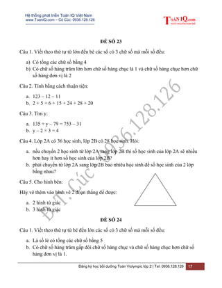 Hệ thống phát triển Toán IQ Việt Nam
www.ToanIQ.com – Cô Cúc: 0936.128.126
---------------------------------------------------------
Đăng ký học bồi dưỡng Toán Violympic lớp 2 | Tel: 0936.128.126 17
ĐỀ SỐ 23
Câu 1. Viết theo thứ tự từ lớn đến bé các số có 3 chữ số mà mỗi số đều:
a) Có tổng các chữ số bằng 4
b) Có chữ số hàng trăm lớn hơn chữ số hàng chục là 1 và chữ số hàng chục hơn chữ
số hàng đơn vị là 2
Câu 2. Tính bằng cách thuận tiện:
a. 123 – 12 – 11
b. 2 + 5 + 6 + 15 + 24 + 28 + 20
Câu 3. Tìm y:
a. 135 + y – 79 = 753 – 31
b. y – 2 × 3 = 4
Câu 4. Lớp 2A có 36 học sinh, lớp 2B có 28 học sinh. Hỏi:
a. nếu chuyển 2 học sinh từ lớp 2A sang lớp 2B thì số học sinh của lớp 2A sẽ nhiều
hơn hay ít hơn số học sinh của lớp 2B?
b. phải chuyển từ lớp 2A sang lớp 2B bao nhiêu học sinh để số học sinh của 2 lớp
bằng nhau?
Câu 5. Cho hình bên:
Hãy vẽ thêm vào hình vẽ 2 đoạn thẳng để được:
a. 2 hình tứ giác
b. 3 hình tứ giác
ĐỀ SỐ 24
Câu 1. Viết theo thứ tự từ bé đến lớn các số có 3 chữ số mà mỗi số đều:
a. Là số lẻ có tổng các chữ số bằng 5
b. Có chữ số hàng trăm gấp đôi chữ số hàng chục và chữ số hàng chục hơn chữ số
hàng đơn vị là 1.
 