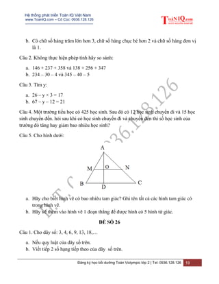 Hệ thống phát triển Toán IQ Việt Nam
www.ToanIQ.com – Cô Cúc: 0936.128.126
---------------------------------------------------------
Đăng ký học bồi dưỡng Toán Violympic lớp 2 | Tel: 0936.128.126 19
b. Có chữ số hàng trăm lớn hơn 3, chữ số hàng chục bé hơn 2 và chữ số hàng đơn vị
là 1.
Câu 2. Không thực hiện phép tính hãy so sánh:
a. 146 + 237 + 358 và 138 + 256 + 347
b. 234 – 30 – 4 và 345 – 40 – 5
Câu 3. Tìm y:
a. 26 – y × 3 = 17
b. 67 – y – 12 = 21
Câu 4. Một trường tiểu học có 425 học sinh. Sau đó có 12 học sinh chuyển đi và 15 học
sinh chuyển đến. hỏi sau khi có học sinh chuyển đi và chuyển đến thì số học sinh của
trường đó tăng hay giảm bao nhiêu học sinh?
Câu 5. Cho hình dưới:
a. Hãy cho biết hình vẽ có bao nhiêu tam giác? Ghi tên tất cả các hình tam giác có
trong hình vẽ.
b. Hãy vẽ thêm vào hình vẽ 1 đoạn thẳng để được hình có 5 hình tứ giác.
ĐỀ SỐ 26
Câu 1. Cho dãy số: 3, 4, 6, 9, 13, 18,…
a. Nếu quy luật của dãy số trên.
b. Viết tiếp 2 số hạng tiếp theo của dãy số trên.
 