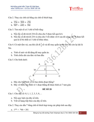Hệ thống phát triển Toán IQ Việt Nam
www.ToanIQ.com – Cô Cúc: 0936.128.126
---------------------------------------------------------
Đăng ký học bồi dưỡng Toán Violympic lớp 2 | Tel: 0936.128.126 21
Câu 2. Thay các chữ cái bằng các chữ số thích hợp.
a. ̅̅̅̅̅ ̅̅̅̅̅ ̅̅̅̅̅
b. ̅̅̅̅̅ ̅̅̅̅̅ ̅̅̅̅̅
Câu 3. Tìm một số có 3 chữ số biết rằng:
a. Nếu lấy số đó trừ đi 234 rồi chia cho 5 được kết quả là 6.
b. Nếu lấy số đó trừ đi 234 và chia cho 5 rồi nhân với 6 sau đó cộng với 78 được kết
quả là số bé nhất có 3 chữ số khác nhau.
Câu 4. Có một tấm vải, sau khi cắt đi số vải để may quần áo thì tấm vải còn lại dài là
9m.
a. Tính số mét vải đã dùng để may quần áo.
b. Tính chiều dài của tấm vải ban đầu
Câu 5. Cho hình dưới:
a. Hãy cho biết hình vẽ có bao nhiêu đoạn thẳng?
b. Hãy vẽ thêm vào hình vẽ 1 đoạn thằng để được hình có 7 tam giác
ĐỀ SỐ 28
Câu 1. Cho dãy số: 0, 1, 1, 2, 3, 5, 8,…
a. Nếu quy luật của dãy số trên.
b. Viết số hạng tiếp theo của dãy số trên.
Câu 2. Thay các dấu * bằng chữ số thích hợp trong các phép tính sau đây:
a. 1** + *46 = 381
 