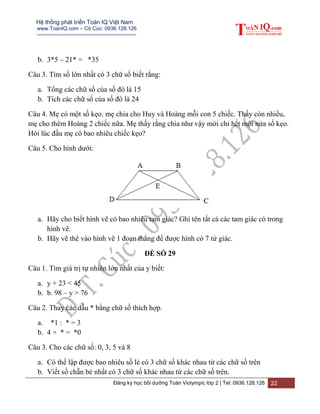 Hệ thống phát triển Toán IQ Việt Nam
www.ToanIQ.com – Cô Cúc: 0936.128.126
---------------------------------------------------------
Đăng ký học bồi dưỡng Toán Violympic lớp 2 | Tel: 0936.128.126 22
b. 3*5 – 21* = *35
Câu 3. Tìm số lớn nhất có 3 chữ số biết rằng:
a. Tổng các chữ số của số đó là 15
b. Tích các chữ số của số đó là 24
Câu 4. Mẹ có một số kẹo. mẹ chia cho Huy và Hoàng mỗi con 5 chiếc. Thấy còn nhiều,
mẹ cho thêm Hoàng 2 chiếc nữa. Mẹ thấy rằng chia như vậy mới chỉ hết một nửa số kẹo.
Hỏi lúc đầu mẹ có bao nhiêu chiếc kẹo?
Câu 5. Cho hình dưới:
a. Hãy cho biết hình vẽ có bao nhiêu tam giác? Ghi tên tất cả các tam giác có trong
hình vẽ.
b. Hãy vẽ thê vào hình vẽ 1 đoạn thẳng để được hình có 7 tứ giác.
ĐỀ SỐ 29
Câu 1. Tìm giá trị tự nhiên lớn nhất của y biết:
a. y + 23 < 45
b. b. 98 – y > 76
Câu 2. Thay các dấu * bằng chữ số thích hợp.
a. *1 : * = 3
b. 4 × * = *0
Câu 3. Cho các chữ số: 0, 3, 5 và 8
a. Có thể lập được bao nhiêu số lẻ có 3 chữ số khác nhau từ các chữ số trên
b. Viết số chẵn bé nhất có 3 chữ số khác nhau từ các chữ số trên.
 